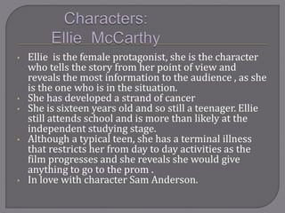 • Ellie is the female protagonist, she is the character
who tells the story from her point of view and
reveals the most information to the audience , as she
is the one who is in the situation.
• She has developed a strand of cancer
• She is sixteen years old and so still a teenager. Ellie
still attends school and is more than likely at the
independent studying stage.
• Although a typical teen, she has a terminal illness
that restricts her from day to day activities as the
film progresses and she reveals she would give
anything to go to the prom .
• In love with character Sam Anderson.
 