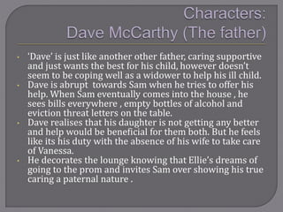 • ‘Dave’ is just like another other father, caring supportive
and just wants the best for his child, however doesn’t
seem to be coping well as a widower to help his ill child.
• Dave is abrupt towards Sam when he tries to offer his
help. When Sam eventually comes into the house , he
sees bills everywhere , empty bottles of alcohol and
eviction threat letters on the table.
• Dave realises that his daughter is not getting any better
and help would be beneficial for them both. But he feels
like its his duty with the absence of his wife to take care
of Vanessa.
• He decorates the lounge knowing that Ellie’s dreams of
going to the prom and invites Sam over showing his true
caring a paternal nature .
 