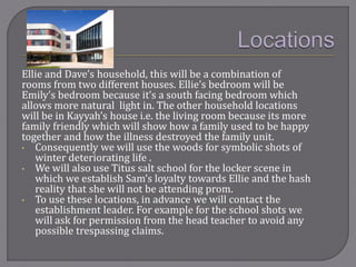 Ellie and Dave’s household, this will be a combination of
rooms from two different houses. Ellie’s bedroom will be
Emily’s bedroom because it’s a south facing bedroom which
allows more natural light in. The other household locations
will be in Kayyah’s house i.e. the living room because its more
family friendly which will show how a family used to be happy
together and how the illness destroyed the family unit.
• Consequently we will use the woods for symbolic shots of
winter deteriorating life .
• We will also use Titus salt school for the locker scene in
which we establish Sam’s loyalty towards Ellie and the hash
reality that she will not be attending prom.
• To use these locations, in advance we will contact the
establishment leader. For example for the school shots we
will ask for permission from the head teacher to avoid any
possible trespassing claims.
 