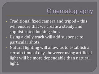 • Traditional fixed camera and tripod – this
will ensure that we create a steady and
sophisticated looking shot.
• Using a dolly track will add suspense to
particular shots.
• Natural lighting will allow us to establish a
certain time of day , however using artificial
light will be more dependable than natural
light.
 