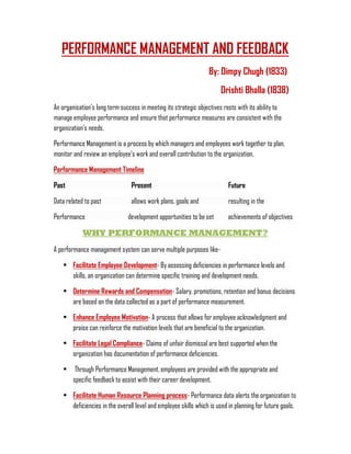 PERFORMANCE MANAGEMENT AND FEEDBACK
By: Dimpy Chugh (1833)
Drishti Bhalla (1838)
An organisation’s long term success in meeting its strategic objectives rests with its ability to
manage employee performance and ensure that performance measures are consistent with the
organization’s needs.
Performance Management is a process by which managers and employees work together to plan,
monitor and review an employee’s work and overall contribution to the organization.
Performance Management Timeline
Past Present Future
Data related to past allows work plans, goals and resulting in the
Performance development opportunities to be set achievements of objectives
WHY PERFORMANCE MANAGEMENT?
A performance management system can serve multiple purposes like-
• Facilitate Employee Development- By assessing deficiencies in performance levels and
skills, an organization can determine specific training and development needs.
• Determine Rewards and Compensation- Salary, promotions, retention and bonus decisions
are based on the data collected as a part of performance measurement.
• Enhance Employee Motivation- A process that allows for employee acknowledgment and
praise can reinforce the motivation levels that are beneficial to the organization.
• Facilitate Legal Compliance- Claims of unfair dismissal are best supported when the
organization has documentation of performance deficiencies.
• Through Performance Management, employees are provided with the appropriate and
specific feedback to assist with their career development.
• Facilitate Human Resource Planning process- Performance data alerts the organization to
deficiencies in the overall level and employee skills which is used in planning for future goals.
 