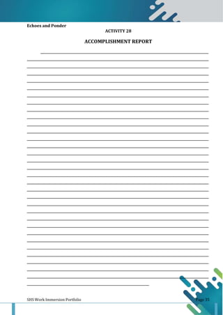 SHS Work Immersion Portfolio Page 35
Echoes and Ponder
ACTIVITY 28
ACCOMPLISHMENT REPORT
______________________________________________________________________________________________________________
_______________________________________________________________________________________________________________________
_______________________________________________________________________________________________________________________
_______________________________________________________________________________________________________________________
_______________________________________________________________________________________________________________________
_______________________________________________________________________________________________________________________
_______________________________________________________________________________________________________________________
_______________________________________________________________________________________________________________________
_______________________________________________________________________________________________________________________
_______________________________________________________________________________________________________________________
_______________________________________________________________________________________________________________________
_______________________________________________________________________________________________________________________
_______________________________________________________________________________________________________________________
_______________________________________________________________________________________________________________________
_______________________________________________________________________________________________________________________
_______________________________________________________________________________________________________________________
_______________________________________________________________________________________________________________________
_______________________________________________________________________________________________________________________
_______________________________________________________________________________________________________________________
_______________________________________________________________________________________________________________________
_______________________________________________________________________________________________________________________
_______________________________________________________________________________________________________________________
_______________________________________________________________________________________________________________________
_______________________________________________________________________________________________________________________
_______________________________________________________________________________________________________________________
_______________________________________________________________________________________________________________________
_______________________________________________________________________________________________________________________
_______________________________________________________________________________________________________________________
_______________________________________________________________________________________________________________________
_______________________________________________________________________________________________________________________
_______________________________________________________________________________________________________________________
_______________________________________________________________________________________________________________________
________________________________________________________________________________
 