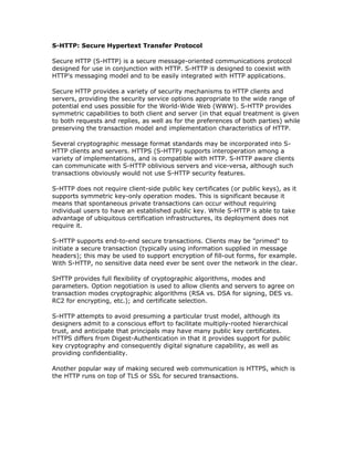 S-HTTP: Secure Hypertext Transfer Protocol

Secure HTTP (S-HTTP) is a secure message-oriented communications protocol
designed for use in conjunction with HTTP. S-HTTP is designed to coexist with
HTTP's messaging model and to be easily integrated with HTTP applications.

Secure HTTP provides a variety of security mechanisms to HTTP clients and
servers, providing the security service options appropriate to the wide range of
potential end uses possible for the World-Wide Web (WWW). S-HTTP provides
symmetric capabilities to both client and server (in that equal treatment is given
to both requests and replies, as well as for the preferences of both parties) while
preserving the transaction model and implementation characteristics of HTTP.

Several cryptographic message format standards may be incorporated into S-
HTTP clients and servers. HTTPS (S-HTTP) supports interoperation among a
variety of implementations, and is compatible with HTTP. S-HTTP aware clients
can communicate with S-HTTP oblivious servers and vice-versa, although such
transactions obviously would not use S-HTTP security features.

S-HTTP does not require client-side public key certificates (or public keys), as it
supports symmetric key-only operation modes. This is significant because it
means that spontaneous private transactions can occur without requiring
individual users to have an established public key. While S-HTTP is able to take
advantage of ubiquitous certification infrastructures, its deployment does not
require it.

S-HTTP supports end-to-end secure transactions. Clients may be "primed" to
initiate a secure transaction (typically using information supplied in message
headers); this may be used to support encryption of fill-out forms, for example.
With S-HTTP, no sensitive data need ever be sent over the network in the clear.

SHTTP provides full flexibility of cryptographic algorithms, modes and
parameters. Option negotiation is used to allow clients and servers to agree on
transaction modes cryptographic algorithms (RSA vs. DSA for signing, DES vs.
RC2 for encrypting, etc.); and certificate selection.

S-HTTP attempts to avoid presuming a particular trust model, although its
designers admit to a conscious effort to facilitate multiply-rooted hierarchical
trust, and anticipate that principals may have many public key certificates.
HTTPS differs from Digest-Authentication in that it provides support for public
key cryptography and consequently digital signature capability, as well as
providing confidentiality.

Another popular way of making secured web communication is HTTPS, which is
the HTTP runs on top of TLS or SSL for secured transactions.
 