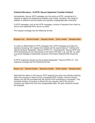 Protocol Structure - S-HTTP: Secure Hypertext Transfer Protocol

Syntactically, Secure HTTP messages are the same as HTTP, consisting of a
request or status line followed by headers and a body. However, the range of
headers is different and the bodies are typically cryptographically enhanced.

S-HTTP messages, just as the HTTP messages, consist of requests from client to
server and responses from server to client.

The request message has the following format:




Request Line    General header    Request header   Entity header   Message Body



In order to differentiate S-HTTP messages from HTTP messages and allow for
special processing, the request line should use the special Secure" method and
use the protocol designator "Secure-HTTP/1.4". Consequently, Secure-HTTP and
HTTP processing can be intermixed on the same TCP port, e.g. port 80. In order
to prevent leakage of potentially sensitive information Request-URI should be
"*".

S-HTTP responses should use the protocol designator "Secure-HTTP/1.4". The
response message has the following format:



Status Line    General header    Response header   Entity header   Message Body



Note that the status in the Secure HTTP response line does not indicate anything
about the success or failure of the unwrapped HTTP request. Servers should
always use 200 OK provided that the Secure HTTP processing is successful. This
prevents analysis of success or failure for any request, which the correct
recipient can determine from the encapsulated data. All case variations should
be accepted.
 