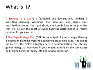 What is it?
A Strategy in a Day is a facilitated one day strategic thinking &
execution planning workshop that develops and aligns your
organization around the right short, medium & long term priorities
that will deliver the most relevant business performance & results
required for your success.
A One Page Strategic Plan (OPP) is the output of your strategic thinking
& execution planning workshop contained on a single page. A roadmap
for success, the OPP is a highly effective communication tool, literally
guaranteeing that everyone in your organization is on the same page
by bridging business theory into operational execution.
 