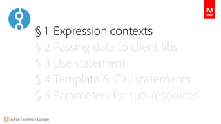 Adobe Experience Manager
§ 1 Expression contexts
§ 2 Passing data to client libs
§ 3 Use statement
§ 4 Template & Call statements
§ 5 Parameters for sub-resources
 