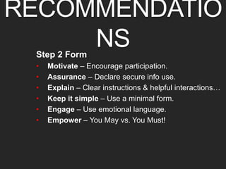 RECOMMENDATIONS 
Step 2 Form 
• Motivate – Encourage participation. 
• Assurance – Declare secure info use. 
• Explain – Clear instructions & helpful interactions… 
• Keep it simple – Use a minimal form. 
• Engage – Use emotional language. 
• Empower – You May vs. You Must! 
 