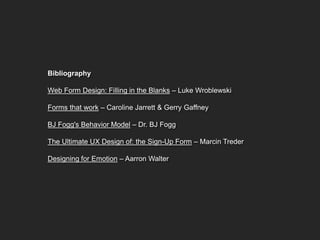 Bibliography 
Web Form Design: Filling in the Blanks – Luke Wroblewski 
Forms that work – Caroline Jarrett & Gerry Gaffney 
BJ Fogg's Behavior Model – Dr. BJ Fogg 
The Ultimate UX Design of: the Sign-Up Form – Marcin Treder 
Designing for Emotion – Aarron Walter 

