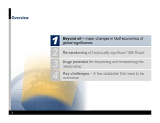 Overview




           Beyond oil – major changes in Gulf economics of
           global significance

           Re-awakening of historically significant 'Silk Road'

           Huge potential for deepening and broadening the
           relationship
           Key challenges – A few obstacles that need to be
           overcome




2