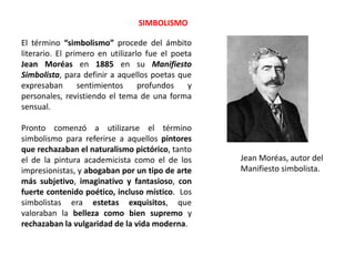 El término “simbolismo” procede del ámbito
literario. El primero en utilizarlo fue el poeta
Jean Moréas en 1885 en su Manifiesto
Simbolista, para definir a aquellos poetas que
expresaban sentimientos profundos y
personales, revistiendo el tema de una forma
sensual.
Pronto comenzó a utilizarse el término
simbolismo para referirse a aquellos pintores
que rechazaban el naturalismo pictórico, tanto
el de la pintura academicista como el de los
impresionistas, y abogaban por un tipo de arte
más subjetivo, imaginativo y fantasioso, con
fuerte contenido poético, incluso místico. Los
simbolistas era estetas exquisitos, que
valoraban la belleza como bien supremo y
rechazaban la vulgaridad de la vida moderna.
SIMBOLISMO
Jean Moréas, autor del
Manifiesto simbolista.
 