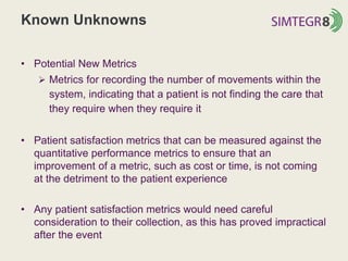 Known Unknowns
• Potential New Metrics
 Metrics for recording the number of movements within the
system, indicating that a patient is not finding the care that
they require when they require it
• Patient satisfaction metrics that can be measured against the
quantitative performance metrics to ensure that an
improvement of a metric, such as cost or time, is not coming
at the detriment to the patient experience
• Any patient satisfaction metrics would need careful
consideration to their collection, as this has proved impractical
after the event
 