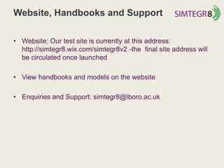 Website, Handbooks and Support
• Website: Our test site is currently at this address:
http://simtegr8.wix.com/simtegr8v2 -the final site address will
be circulated once launched
• View handbooks and models on the website
• Enquiries and Support: simtegr8@lboro.ac.uk
 