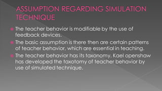  The teacher behavior is modifiable by the use of
feedback devices.
 The basic assumption is there then are certain patterns
of teacher behavior, which are essential in teaching.
 The teacher behavior has its taxonomy. Kael openshaw
has developed the taxotomy of teacher behavior by
use of simulated technique.
 