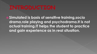  Simulated is basis of sensitive training,socio
drama,role playing and psychodrama.It is not
actual training.IT helps the student to practice
and gain experience as in real situation.
 