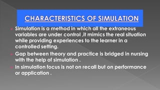 ➢ Simulation is a method in which all the extraneous
variables are under control ,it mimics the real situation
while providing experiences to the learner in a
controlled setting.
➢ Gap between theory and practice is bridged in nursing
with the help of simulation .
➢ In simulation focus is not on recall but on performance
or application .
 