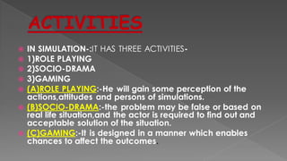  IN SIMULATION-:IT HAS THREE ACTIVITIES-
 1)ROLE PLAYING
 2)SOCIO-DRAMA
 3)GAMING
 (A)ROLE PLAYING:-He will gain some perception of the
actions,attitudes and persons of simulations.
 (B)SOCIO-DRAMA:-the problem may be false or based on
real life situation,and the actor is required to find out and
acceptable solution of the situation.
 (C)GAMING:-It is designed in a manner which enables
chances to affect the outcomes.
 