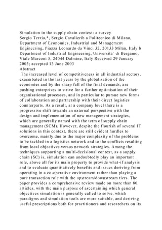 Simulation in the supply chain context: a survey
Sergio Terzia,*, Sergio Cavalierib a Politecnico di Milano,
Department of Economics, Industrial and Management
Engineering, Piazza Leonardo da Vinci 32, 20133 Milan, Italy b
Department of Industrial Engineering, Universita` di Bergamo,
Viale Marconi 5, 24044 Dalmine, Italy Received 29 January
2003; accepted 13 June 2003
Abstract
The increased level of competitiveness in all industrial sectors,
exacerbated in the last years by the globalisation of the
economies and by the sharp fall of the final demands, are
pushing enterprises to strive for a further optimisation of their
organisational processes, and in particular to pursue new forms
of collaboration and partnership with their direct logistics
counterparts. As a result, at a company level there is a
progressive shift towards an external perspective with the
design and implementation of new management strategies,
which are generally named with the term of supply chain
management (SCM). However, despite the flourish of several IT
solutions in this context, there are still evident hurdles to
overcome, mainly due to the major complexity of the problems
to be tackled in a logistics network and to the conflicts resulting
from local objectives versus network strategies. Among the
techniques supporting a multi-decisional context, as a supply
chain (SC) is, simulation can undoubtedly play an important
role, above all for its main property to provide what-if analysis
and to evaluate quantitatively benefits and issues deriving from
operating in a co-operative environment rather than playing a
pure transaction role with the upstream/downstream tiers. The
paper provides a comprehensive review made on more than 80
articles, with the main purpose of ascertaining which general
objectives simulation is generally called to solve, which
paradigms and simulation tools are more suitable, and deriving
useful prescriptions both for practitioners and researchers on its
 