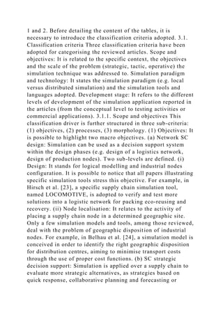 1 and 2. Before detailing the content of the tables, it is
necessary to introduce the classification criteria adopted. 3.1.
Classification criteria Three classification criteria have been
adopted for categorising the reviewed articles. Scope and
objectives: It is related to the specific context, the objectives
and the scale of the problem (strategic, tactic, operative) the
simulation technique was addressed to. Simulation paradigm
and technology: It states the simulation paradigm (e.g. local
versus distributed simulation) and the simulation tools and
languages adopted. Development stage: It refers to the different
levels of development of the simulation application reported in
the articles (from the conceptual level to testing activities or
commercial applications). 3.1.1. Scope and objectives This
classification driver is further structured in three sub-criteria:
(1) objectives, (2) processes, (3) morphology. (1) Objectives: It
is possible to highlight two macro objectives. (a) Network SC
design: Simulation can be used as a decision support system
within the design phases (e.g. design of a logistics network,
design of production nodes). Two sub-levels are defined. (i)
Design: It stands for logical modelling and industrial nodes
configuration. It is possible to notice that all papers illustrating
specific simulation tools stress this objective. For example, in
Hirsch et al. [23], a specific supply chain simulation tool,
named LOCOMOTIVE, is adopted to verify and test more
solutions into a logistic network for packing eco-reusing and
recovery. (ii) Node localisation: It relates to the activity of
placing a supply chain node in a determined geographic site.
Only a few simulation models and tools, among those reviewed,
deal with the problem of geographic disposition of industrial
nodes. For example, in Belhau et al. [24], a simulation model is
conceived in order to identify the right geographic disposition
for distribution centres, aiming to minimise transport costs
through the use of proper cost functions. (b) SC strategic
decision support: Simulation is applied over a supply chain to
evaluate more strategic alternatives, as strategies based on
quick response, collaborative planning and forecasting or
 