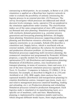 outsourcing to third-parties. As an example, in Botter et al. [25]
simulation is applied on a Brazilian beer logistics network in
order to evaluate the possibility of entirely outsourcing the
logistic process to an external provider. (2) Processes: The
survey investigates which processes are addressed and which
decision levels (strategic, tactic, operative [7]) are pondered in
the simulation applications under scrutiny. The classification
makes use of the same categorisation of most APS systems [4].
(a) Demand and sales planning: Simulation processes dealing
with stochastic demand generation (e.g. customer process
generation) and forecasting planning definition. (b) Supply
chain planning: Simulation processes supporting production
planning and distribution resources allocation, under supply and
capacity constraints; as an example, Schunk [26] describes a
simulation tool, Supply Solver, which is interfaced with an
external module, which optimises the solution for distribution
and production allocation problem. (c) Inventory planning:
Simulation processes supporting multi-inventory planning; the
commercial simulation tool programmed by Promodel, SCGuru,
proposes, a specific module for inventory management and
optimisation [27]. (d) Distribution and transportation planning:
Simulation of distribution centres, sites localisation and
transport planning, in terms of resources, times and costs; it is
one of the most recurrent simulation processes reported 10 S.
Terzi, S. Cavalieri / Computers in Industry 53 (2004) 3–16 in
literature; for example, as described in Bagchi et al. [19] and
Archibald et al. [28], IBM supply chain analyser has two
separated modules (distribution and transportation planning) to
simulate distribution centres, transport type (train, truck, etc.)
and relative management processes (material handling, loading
and unloading, etc.). (e) Production planning and scheduling:
Simulation processes related to production management. Each
logistics node is simulated at its manufacturing layer, as a
specific set of machines, cells and lines. Manufacturing
planning is implemented by simulation models (and tools),
which integrate different model layers, from single production
 