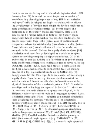 lines to the entire factory and to the whole logistics chain. SDI
Industry Pro [29] is one of the most important examples of
manufacturing planning implementation; SDI is a simulation
tool specifically developed for logistics chains, which allows
the development of models from single production machines to
more complex distribution centres. (3) Morphology: The
morphology of the supply chains addressed by simulation
models can be further refined as follows. (a) Supply chain
ownership: Which distinguishes two possible conditions. (i)
Single ownership: This is the typical case of multinational
companies, whose industrial nodes (manufacturers, distributors,
financial sites, etc.) are distributed all over the world; an
example is the case of IBM and its supply chain analyser [19]
simulation tool specifically developed as a decision support
system for solving company’s supply chain issues. (ii) Multi-
ownership: In this case, there is a fair balance of power among
more autonomous enterprises joining a logistics network. In the
LOGSME-ESPRIT 22633 European project, a simulation tool
has been developed in order to support the decision-making
process of a logistics network made up by SMEs [30]. (b)
Supply chain levels: With regards to the number of tiers along a
supply chain, from the survey, it came out that most of the
articles reviewed do not provide clear information about the
physical dimension of the simulated systems. 3.1.2. Simulation
paradigm and technology As reported in Section 2.1, there are
in literature two main alternative approaches adopted, with
different choices in terms of tools and languages adopted. Local
simulation paradigm: With: (i) specific commercial simulation
tools developed by software vendors only for simulation
purposes within a supply chain context (e.g. SDI Industry Pro in
[29], IBM SCA in [19], SCGuru in [27], LOCOMOTIVE in
[23], Supply Solver in [26]). (ii) General-purpose simulation
tools or languages, as Arena [25], Create! [24], CPLEX [31],
ModSim [32]. Parallel and distributed simulation paradigm:
With (i) a network logic approach (e.g. CMB-DIST in [22],
MPI-ASP in [33], GRIDS in [17]); (ii) a centric logic approach
 