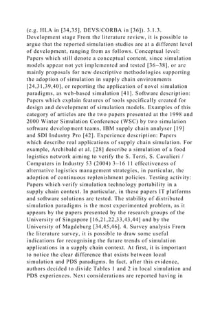 (e.g. HLA in [34,35], DEVS/CORBA in [36]). 3.1.3.
Development stage From the literature review, it is possible to
argue that the reported simulation studies are at a different level
of development, ranging from as follows. Conceptual level:
Papers which still denote a conceptual content, since simulation
models appear not yet implemented and tested [36–38], or are
mainly proposals for new descriptive methodologies supporting
the adoption of simulation in supply chain environments
[24,31,39,40], or reporting the application of novel simulation
paradigms, as web-based simulation [41]. Software description:
Papers which explain features of tools specifically created for
design and development of simulation models. Examples of this
category of articles are the two papers presented at the 1998 and
2000 Winter Simulation Conference (WSC) by two simulation
software development teams, IBM supply chain analyser [19]
and SDI Industry Pro [42]. Experience description: Papers
which describe real applications of supply chain simulation. For
example, Archibald et al. [28] describe a simulation of a food
logistics network aiming to verify the S. Terzi, S. Cavalieri /
Computers in Industry 53 (2004) 3–16 11 effectiveness of
alternative logistics management strategies, in particular, the
adoption of continuous replenishment policies. Testing activity:
Papers which verify simulation technology portability in a
supply chain context. In particular, in these papers IT platforms
and software solutions are tested. The stability of distributed
simulation paradigms is the most experimented problem, as it
appears by the papers presented by the research groups of the
University of Singapore [16,21,22,33,43,44] and by the
University of Magdeburg [34,45,46]. 4. Survey analysis From
the literature survey, it is possible to draw some useful
indications for recognising the future trends of simulation
applications in a supply chain context. At first, it is important
to notice the clear difference that exists between local
simulation and PDS paradigms. In fact, after this evidence,
authors decided to divide Tables 1 and 2 in local simulation and
PDS experiences. Next considerations are reported having in
 