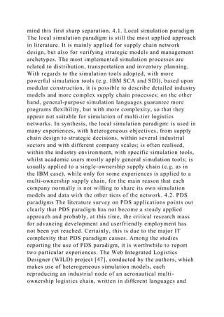 mind this first sharp separation. 4.1. Local simulation paradigm
The local simulation paradigm is still the most applied approach
in literature. It is mainly applied for supply chain network
design, but also for verifying strategic models and management
archetypes. The most implemented simulation processes are
related to distribution, transportation and inventory planning.
With regards to the simulation tools adopted, with more
powerful simulation tools (e.g. IBM SCA and SDI), based upon
modular construction, it is possible to describe detailed industry
models and more complex supply chain processes; on the other
hand, general-purpose simulation languages guarantee more
programs flexibility, but with more complexity, so that they
appear not suitable for simulation of multi-tier logistics
networks. In synthesis, the local simulation paradigm: is used in
many experiences, with heterogeneous objectives, from supply
chain design to strategic decisions, within several industrial
sectors and with different company scales; is often realised,
within the industry environment, with specific simulation tools,
whilst academic users mostly apply general simulation tools; is
usually applied to a single-ownership supply chain (e.g. as in
the IBM case), while only for some experiences is applied to a
multi-ownership supply chain, for the main reason that each
company normally is not willing to share its own simulation
models and data with the other tiers of the network. 4.2. PDS
paradigms The literature survey on PDS applications points out
clearly that PDS paradigm has not become a steady applied
approach and probably, at this time, the critical research mass
for advancing development and userfriendly employment has
not been yet reached. Certainly, this is due to the major IT
complexity that PDS paradigm causes. Among the studies
reporting the use of PDS paradigm, it is worthwhile to report
two particular experiences. The Web Integrated Logistics
Designer (WILD) project [47], conducted by the authors, which
makes use of heterogeneous simulation models, each
reproducing an industrial node of an aeronautical multi-
ownership logistics chain, written in different languages and
 