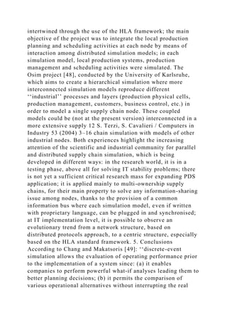 intertwined through the use of the HLA framework; the main
objective of the project was to integrate the local production
planning and scheduling activities at each node by means of
interaction among distributed simulation models; in each
simulation model, local production systems, production
management and scheduling activities were simulated. The
Osim project [48], conducted by the University of Karlsruhe,
which aims to create a hierarchical simulation where more
interconnected simulation models reproduce different
‘‘industrial’’ processes and layers (production physical cells,
production management, customers, business control, etc.) in
order to model a single supply chain node. These coupled
models could be (not at the present version) interconnected in a
more extensive supply 12 S. Terzi, S. Cavalieri / Computers in
Industry 53 (2004) 3–16 chain simulation with models of other
industrial nodes. Both experiences highlight the increasing
attention of the scientific and industrial community for parallel
and distributed supply chain simulation, which is being
developed in different ways: in the research world, it is in a
testing phase, above all for solving IT stability problems; there
is not yet a sufficient critical research mass for expanding PDS
application; it is applied mainly to multi-ownership supply
chains, for their main property to solve any information-sharing
issue among nodes, thanks to the provision of a common
information bus where each simulation model, even if written
with proprietary language, can be plugged in and synchronised;
at IT implementation level, it is possible to observe an
evolutionary trend from a network structure, based on
distributed protocols approach, to a centric structure, especially
based on the HLA standard framework. 5. Conclusions
According to Chang and Makatsoris [49]: ‘‘discrete-event
simulation allows the evaluation of operating performance prior
to the implementation of a system since: (a) it enables
companies to perform powerful what-if analyses leading them to
better planning decisions; (b) it permits the comparison of
various operational alternatives without interrupting the real
 