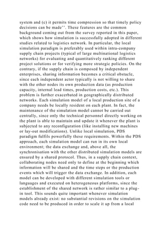 system and (c) it permits time compression so that timely policy
decisions can be made’’. These features are the common
background coming out from the survey reported in this paper,
which shows how simulation is successfully adopted in different
studies related to logistics network. In particular, the local
simulation paradigm is preferably used within intra-company
supply chain projects (typical of large multinational logistics
networks) for evaluating and quantitatively ranking different
project solutions or for verifying more strategic policies. On the
contrary, if the supply chain is composed by independent
enterprises, sharing information becomes a critical obstacle,
since each independent actor typically is not willing to share
with the other nodes its own production data (as production
capacity, internal lead times, production costs, etc.). This
problem is further exacerbated in geographically distributed
networks. Each simulation model of a local production site of a
company needs be locally resident on each plant. In fact, the
maintenance of the simulation model cannot be carried out
centrally, since only the technical personnel directly working on
the plant is able to maintain and update it whenever the plant is
subjected to any reconfiguration (like installing new machines
or lay-out modifications). Unlike local simulation, PDS
paradigm fulfils powerfully these requirements. Within the PDS
approach, each simulation model can run in its own local
environment; the data exchange and, above all, the
synchronisation with the other distributed simulation models are
ensured by a shared protocol. Thus, in a supply chain context,
collaborating nodes need only to define at the beginning which
information will be shared and the time steps or the production
events which will trigger the data exchange. In addition, each
model can be developed with different simulation tools or
languages and executed on heterogeneous platforms, since the
establishment of the shared network is rather similar to a plug-
in tool. This sounds quite important whenever simulation
models already exist: no substantial revisions on the simulation
code need to be produced in order to scale it up from a local
 