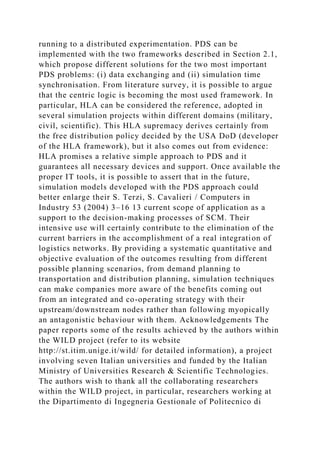 running to a distributed experimentation. PDS can be
implemented with the two frameworks described in Section 2.1,
which propose different solutions for the two most important
PDS problems: (i) data exchanging and (ii) simulation time
synchronisation. From literature survey, it is possible to argue
that the centric logic is becoming the most used framework. In
particular, HLA can be considered the reference, adopted in
several simulation projects within different domains (military,
civil, scientific). This HLA supremacy derives certainly from
the free distribution policy decided by the USA DoD (developer
of the HLA framework), but it also comes out from evidence:
HLA promises a relative simple approach to PDS and it
guarantees all necessary devices and support. Once available the
proper IT tools, it is possible to assert that in the future,
simulation models developed with the PDS approach could
better enlarge their S. Terzi, S. Cavalieri / Computers in
Industry 53 (2004) 3–16 13 current scope of application as a
support to the decision-making processes of SCM. Their
intensive use will certainly contribute to the elimination of the
current barriers in the accomplishment of a real integration of
logistics networks. By providing a systematic quantitative and
objective evaluation of the outcomes resulting from different
possible planning scenarios, from demand planning to
transportation and distribution planning, simulation techniques
can make companies more aware of the benefits coming out
from an integrated and co-operating strategy with their
upstream/downstream nodes rather than following myopically
an antagonistic behaviour with them. Acknowledgements The
paper reports some of the results achieved by the authors within
the WILD project (refer to its website
http://st.itim.unige.it/wild/ for detailed information), a project
involving seven Italian universities and funded by the Italian
Ministry of Universities Research & Scientific Technologies.
The authors wish to thank all the collaborating researchers
within the WILD project, in particular, researchers working at
the Dipartimento di Ingegneria Gestionale of Politecnico di
 