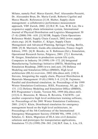 Milano, namely Prof. Marco Garetti, Prof. Alessandro Pozzetti,
Dr. Alessandro Brun, Dr. Maria Caridi, Roberto Cigolini and
Marco Macchi. References [1] R. Hieber, Supply chain
management: a collaborative performance measurement
approach, VDF Zurich, 2002. [2] H.C.W. Lau, W.B. Lee, On a
responsive supply chain information system, International
Journal of Physical Distribution and Logistics Management 30
(7–8) (2000) 598– 610. [3] SCOR, Supply Chain Operations
Reference Model, Supply Chain Council, 2002 (www.supply-
chain.org). [4] H. Stadtler, C. Kilger, Supply Chain
Management and Advanced Planning, Springer-Verlag, Berlin,
2000. [5] B. Martinoli, Guida alla simulazione, Franco Angeli
Editore, 1993. [6] R. Brooks, in: S. Robinson (Ed.), Simulation,
Operational Research Series, Palgrave, 2001. [7] J. Kosturiak,
M. Gregor, Simulation in production system life cycle,
Computers in Industry 38 (1999) 159–172. [8] Integrated
Manufacturing Technology Initiative (IMTI), Modelling and
Simulation Roadmap, 2000 (www.imti.net). [9] Defense
Modeling and Simulation Office (DMSO), High level
architecture (HLA) overview, 2002 (hla.dmso.mil). [10] G.
Stevens, Integrating the supply chain, Physical Distribution &
Materials Management 19 (8) (1989) 3–8. [11] R. Fujimoto,
Parallel and distributed simulation, in: Proceedings of the 1999
Winter Simulation Conference, IEEE, Piscataway, NJ, pp. 122–
131. [12] Defense Modeling and Simulation Office (DMSO),
RTI Programmer’s Guide, Version NG, 1999 (hla.dmso.mil).
[13] G.A. Bruzzone, R. Mosca, R. Revetria, YACHTS—yet
another cooperative high level architecture training software,
in: Proceedings of the 2001 Winter Simulation Conference,
2001. [14] U. Klein, Distributed simulation for emergency
management based on the high level architecture, in:
Proceedings of the 5th Conference of the International
Emergency Management Society (TIEMS’98), 1998. [15] T.
Schulze, U. Klein, Migration of HLA into civil domains:
solutions and prototypes for transportation applications,
Simulation 73 (5) (1999) 296–303. [16] B.P. Gan, L. Liu, J.S.
 