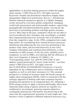 applicability in decision-making processes within the supply
chain context. # 2003 Elsevier B.V. All rights reserved.
Keywords: Parallel and distributed simulation; Supply chain
management; High level architecture; Survey 1. Introduction
Modern industrial enterprises operate in a rapidly changing
world, stressed by even more global competition, managing
world-wide procurement and unforeseeable markets, supervising
geographically distributed production plants, striving for the
provision of outstanding products and high quality customer
service. More than in the past, companies which are not able to
revise periodically their strategies and, accordingly, to modify
their organisational processes seriously risk to be pulled out
from the competitive edge. In the 1990s, companies have made
huge efforts for streamlining their internal business processes,
identifying and enhancing the core activities pertaining to the
product value chain, and invested massively in new intra-
company information and communication platforms, as data
warehouse or ERP systems. In the last years, globally active
companies, as well as SMEs, are realising that the efficiency of
their own Computers in Industry 53 (2004) 3–16
*Corresponding author. Fax: þ39-02-2399-2700. E-mail
address: [email protected] (S. Terzi). 0166-3615/$ – see front
matter # 2003 Elsevier B.V. All rights reserved.
doi:10.1016/S0166-3615(03)00104-0 businesses is heavily
dependent on the collaboration and co-ordination with their
suppliers as well as with their customers [1]. This external
perspective is termed in literature under the broad concept of
supply chain management (SCM), which is concerned with the
strategic approach of dealing with trans-corporate logistics
planning and operation on an integrated basis [2]. Adopting a
SCM strategy means to apply a business philosophy where more
industrial nodes along a logistic network act together in a
collaborative environment, pursuing common objectives,
exchanging continuously information, but preserving at the
same time the organisational autonomy of each single unit. This
business vision is applied to different industrial processes (e.g.
 