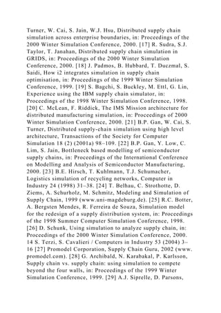 Turner, W. Cai, S. Jain, W.J. Hsu, Distributed supply chain
simulation across enterprise boundaries, in: Proceedings of the
2000 Winter Simulation Conference, 2000. [17] R. Sudra, S.J.
Taylor, T. Janahan, Distributed supply chain simulation in
GRIDS, in: Proceedings of the 2000 Winter Simulation
Conference, 2000. [18] J. Padmos, B. Hubbard, T. Duczmal, S.
Saidi, How i2 integrates simulation in supply chain
optimisation, in: Proceedings of the 1999 Winter Simulation
Conference, 1999. [19] S. Bagchi, S. Buckley, M. Ettl, G. Lin,
Experience using the IBM supply chain simulator, in:
Proceedings of the 1998 Winter Simulation Conference, 1998.
[20] C. McLean, F. Riddick, The IMS Mission architecture for
distributed manufacturing simulation, in: Proceedings of 2000
Winter Simulation Conference, 2000. [21] B.P. Gan, W. Cai, S.
Turner, Distributed supply-chain simulation using high level
architecture, Transactions of the Society for Computer
Simulation 18 (2) (2001a) 98–109. [22] B.P. Gan, Y. Low, C.
Lim, S. Jain, Bottleneck based modelling of semiconductor
supply chains, in: Proceedings of the International Conference
on Modelling and Analysis of Semiconductor Manufacturing,
2000. [23] B.E. Hirsch, T. Kuhlmann, T.J. Schumacher,
Logistics simulation of recycling networks, Computer in
Industry 24 (1998) 31–38. [24] T. Belhau, C. Strothotte, D.
Ziems, A. Schurholz, M. Schmitz, Modeling and Simulation of
Supply Chain, 1999 (www.uni-magdeburg.de). [25] R.C. Botter,
A. Bergsten Mendes, R. Ferreira de Souza, Simulation model
for the redesign of a supply distribution system, in: Proceedings
of the 1998 Summer Computer Simulation Conference, 1998.
[26] D. Schunk, Using simulation to analyze supply chain, in:
Proceedings of the 2000 Winter Simulation Conference, 2000.
14 S. Terzi, S. Cavalieri / Computers in Industry 53 (2004) 3–
16 [27] Promodel Corporation, Supply Chain Guru, 2002 (www.
promodel.com). [28] G. Archibald, N. Karabakal, P. Karlsson,
Supply chain vs. supply chain: using simulation to compete
beyond the four walls, in: Proceedings of the 1999 Winter
Simulation Conference, 1999. [29] A.J. Siprelle, D. Parsons,
 