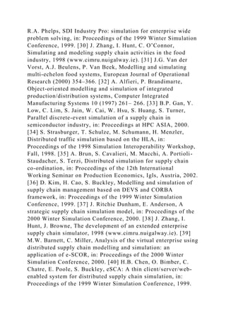 R.A. Phelps, SDI Industry Pro: simulation for enterprise wide
problem solving, in: Proceedings of the 1999 Winter Simulation
Conference, 1999. [30] J. Zhang, I. Hunt, C. O’Connor,
Simulating and modeling supply chain activities in the food
industry, 1998 (www.cimru.nuigalway.ie). [31] J.G. Van der
Vorst, A.J. Beulens, P. Van Beek, Modelling and simulating
multi-echelon food systems, European Journal of Operational
Research (2000) 354–366. [32] A. Alfieri, P. Brandimarte,
Object-oriented modelling and simulation of integrated
production/distribution systems, Computer Integrated
Manufacturing Systems 10 (1997) 261– 266. [33] B.P. Gan, Y.
Low, C. Lim, S. Jain, W. Cai, W. Hsu, S. Huang, S. Turner,
Parallel discrete-event simulation of a supply chain in
semiconductor industry, in: Proceedings at HPC ASIA, 2000.
[34] S. Strasburger, T. Schulze, M. Schumann, H. Menzler,
Distributed traffic simulation based on the HLA, in:
Proceedings of the 1998 Simulation Interoperability Workshop,
Fall, 1998. [35] A. Brun, S. Cavalieri, M. Macchi, A. Portioli-
Staudacher, S. Terzi, Distributed simulation for supply chain
co-ordination, in: Proceedings of the 12th International
Working Seminar on Production Economics, Igls, Austria, 2002.
[36] D. Kim, H. Cao, S. Buckley, Modelling and simulation of
supply chain management based on DEVS and CORBA
framework, in: Proceedings of the 1999 Winter Simulation
Conference, 1999. [37] J. Ritchie Dunham, E. Anderson, A
strategic supply chain simulation model, in: Proceedings of the
2000 Winter Simulation Conference, 2000. [38] J. Zhang, I.
Hunt, J. Browne, The development of an extended enterprise
supply chain simulator, 1998 (www.cimru.nuigalway.ie). [39]
M.W. Barnett, C. Miller, Analysis of the virtual enterprise using
distributed supply chain modelling and simulation: an
application of e-SCOR, in: Proceedings of the 2000 Winter
Simulation Conference, 2000. [40] H.B. Chen, O. Bimber, C.
Chatre, E. Poole, S. Buckley, eSCA: A thin client/server/web-
enabled system for distributed supply chain simulation, in:
Proceedings of the 1999 Winter Simulation Conference, 1999.
 