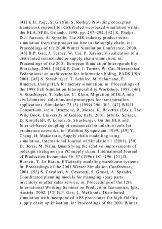 [41] E.H. Page, S. Griffin, S. Rother, Providing conceptual
framework support for distributed web-based simulation within
the HLA, SPIE, Orlando, 1998, pp. 287–292. [42] R. Phelps,
D.J. Parsons, A. Siprelle, The SDI industry product suite:
simulation from the production line to the supply chain, in:
Proceedings of the 2000 Winter Simulation Conference, 2000.
[43] B.P. Gan, J. Turner, W. Cai, P. Xavier, Visualization of a
distributed semiconductor supply chain simulation, in:
Proceedings of the 2001 European Simulation Interoperability
Workshop, 2001. [44] B.P. Gan, J. Turner, W. Cai, Hierarchical
Federations: an architecture for information hiding, PADS USA,
2001. [45] S. Strasburger, T. Schulze, M. Schumann, E.
Bluemel, Using HLA for factory simulation, in: Proceedings of
the 1998 Fall Simulation Interoperability Workshop, 1998. [46]
S. Strasburger, T. Schulze, U. Klein, Migration of HLA into
civil domains: solutions and prototypes for transportation
applications, Simulation 73 (5) (1999) 296–303. [47] WILD
Consortium, in: A. Bruzzone, R. Mosca, R. Revetria (Eds.), The
Wild Book, University of Genoa, Italy, 2001. [48] G. Seliger,
D. Krutzfeldt, P. Lorenz, S. Strasburger, On the HLA and
Internet-based coupling of commercial simulation tools for
production networks, in: WebSim Symposium, 1999. [49] Y.
Chang, H. Makatsoris, Supply chain modelling using
simulation, International Journal of Simulation 1 (2001). [50]
D. Berry, M. Naim, Quantifying the relative improvements of
redesign strategies in a PC supply chain, International Journal
of Production Economics 46–47 (1996) 181–196. [51] D.
Burnett, T. Le Baron, Efficiently modeling warehouse systems,
in: Proceedings of the 2001 Winter Simulation Conference,
2001. [52] S. Cavalieri, V. Cesarotti, S. Grassi, A. Spandri,
Coordinated planning models for managing spare parts
inventory in after sales service, in: Proceedings of the 12th
International Working Seminar on Production Economics, Igls,
Austria, 2002. [53] B.P. Gan, L. McGinnis, Distributed
simulation with incorporated APS procedures for high-fidelity
supply chain optimisation, in: Proceedings of the 2001 Winter
 