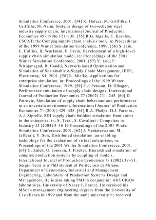 Simulation Conference, 2001. [54] K. Hafeez, M. Griffiths, J.
Griffiths, M. Naim, Systems design of two-echelon steel
industry supply chain, International Journal of Production
Economics 45 (1996) 121–130. [55] R.G. Ingalls, C. Kasales,
CSCAT: the Compaq supply chain analysis tool, in: Proceedings
of the 1999 Winter Simulation Conference, 1999. [56] S. Jain,
L. Collins, R. Workman, E. Ervin, Development of a high-level
supply chain simulation model, in: Proceedings of the 2001
Winter Simulation Conference, 2001. [57] Y. Luo, P.
Wirojanagud, R. Caudil, Network-based Optimisation and
Simulation of Sustainable e-Supply Chain Management, IEEE,
Piscataway, NJ, 2001. [58] R. Mielke, Applications for
enterprise simulation, in: Proceedings of the 1999 Winter
Simulation Conference, 1999. [59] F.J. Persson, D. Olhager,
Performance simulation of supply chain designs, International
Journal of Production Economics 77 (2002) 231–245. [60] D.
Petrovic, Simulation of supply chain behaviour and performance
in an uncertain environment, International Journal of Production
Economics 71 (2001) 429–438. [61] R.A. Phelps, D.J. Parsons,
A.J. Siprelle, SDI supply chain builder: simulation from atoms
to the enterprise, in: S. Terzi, S. Cavalieri / Computers in
Industry 53 (2004) 3–16 15 Proceedings of the 2001 Winter
Simulation Conference, 2001. [62] J. Ventateswaran, M.
Jafferali, Y. Son, Distributed simulation: an enabling
technology for the evaluation of virtual enterprises, in:
Proceedings of the 2001 Winter Simulation Conference, 2001.
[63] G. Zulch, U. Jonsson, J. Fischer, Hierarchical simulation of
complex production systems by coupling of models,
International Journal of Production Economics 77 (2002) 39–51.
Sergio Terzi is a PhD student of Politecnico di Milano,
Department of Economics, Industrial and Management
Engineering, Laboratory of Production Systems Design and
Management. He is also taking PhD in conjunction with CRAN
laboratories, University of Nancy I, France. He received his
MSc in management engineering degrees from the University of
Castellanza in 1999 and from the same university he received
 