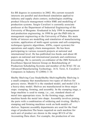 his BS degrees in economics in 2002. His current research
interests are parallel and distributed simulation applied to
industry and supply chain context, technologies enabling
product lifecycle management within SME and modelling of
production systems. Sergio Cavalieri is currently associate
professor at the Department of Industrial Engineering of the
University of Bergamo. Graduated in July 1994 in management
and production engineering, in 1998 he got the PhD title in
management engineering at the University of Padua. His main
fields of interest are modelling and simulation of manufacturing
systems, application of multi-agent systems and soft-computing
techniques (genetic algorithms, ANNs, expert systems) for
operations and supply chain management. He has been
participating to various research projects at national and
international level. He has published two books and about 40
papers on national and international journals and conference
proceedings. He is currently co-ordinator of the IMS Network of
Excellence Special Interest Group on Benchmarking of
Production Scheduling Systems and member of the IFAC-TC on
Advanced Manufacturing Technology. 16 S. Terzi, S. Cavalieri /
Computers in Industry 53 (2004) 3–16
Shelby Shelving Case StudyShelby ShelvingShelby Shelving is
a small company that manufactures two types of shelves for
grocery stores. Model S is the standard model, and model LX is
a heavy-duty model. Shelves are manufactured in three major
steps: stamping, forming, and assembly. In the stamping stage, a
large machine is used to stamp, i.e., cut, standard sheets of
metal into appropriate sizes. In the forming stage, another
machine bends the metal into shape. Assembly involves joining
the parts with a combination of soldering and riveting. Shelby's
stamping and forming machines work on both models of
shelves. Separate assembly departments are used for the final
stage of production.The hours required on each machine for
each unit of product are shown in the range B5:C6 of the
Accounting Data sheet. For example, the production of one
 