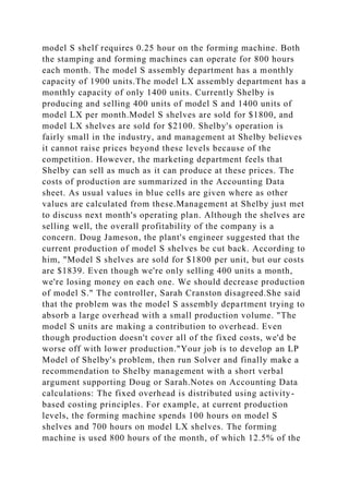 model S shelf requires 0.25 hour on the forming machine. Both
the stamping and forming machines can operate for 800 hours
each month. The model S assembly department has a monthly
capacity of 1900 units.The model LX assembly department has a
monthly capacity of only 1400 units. Currently Shelby is
producing and selling 400 units of model S and 1400 units of
model LX per month.Model S shelves are sold for $1800, and
model LX shelves are sold for $2100. Shelby's operation is
fairly small in the industry, and management at Shelby believes
it cannot raise prices beyond these levels because of the
competition. However, the marketing department feels that
Shelby can sell as much as it can produce at these prices. The
costs of production are summarized in the Accounting Data
sheet. As usual values in blue cells are given where as other
values are calculated from these.Management at Shelby just met
to discuss next month's operating plan. Although the shelves are
selling well, the overall profitability of the company is a
concern. Doug Jameson, the plant's engineer suggested that the
current production of model S shelves be cut back. According to
him, "Model S shelves are sold for $1800 per unit, but our costs
are $1839. Even though we're only selling 400 units a month,
we're losing money on each one. We should decrease production
of model S." The controller, Sarah Cranston disagreed.She said
that the problem was the model S assembly department trying to
absorb a large overhead with a small production volume. "The
model S units are making a contribution to overhead. Even
though production doesn't cover all of the fixed costs, we'd be
worse off with lower production."Your job is to develop an LP
Model of Shelby's problem, then run Solver and finally make a
recommendation to Shelby management with a short verbal
argument supporting Doug or Sarah.Notes on Accounting Data
calculations: The fixed overhead is distributed using activity-
based costing principles. For example, at current production
levels, the forming machine spends 100 hours on model S
shelves and 700 hours on model LX shelves. The forming
machine is used 800 hours of the month, of which 12.5% of the
 