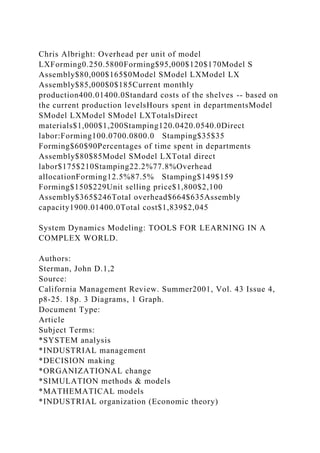 Chris Albright: Overhead per unit of model
LXForming0.250.5800Forming$95,000$120$170Model S
Assembly$80,000$165$0Model SModel LXModel LX
Assembly$85,000$0$185Current monthly
production400.01400.0Standard costs of the shelves -- based on
the current production levelsHours spent in departmentsModel
SModel LXModel SModel LXTotalsDirect
materials$1,000$1,200Stamping120.0420.0540.0Direct
labor:Forming100.0700.0800.0 Stamping$35$35
Forming$60$90Percentages of time spent in departments
Assembly$80$85Model SModel LXTotal direct
labor$175$210Stamping22.2%77.8%Overhead
allocationForming12.5%87.5% Stamping$149$159
Forming$150$229Unit selling price$1,800$2,100
Assembly$365$246Total overhead$664$635Assembly
capacity1900.01400.0Total cost$1,839$2,045
System Dynamics Modeling: TOOLS FOR LEARNING IN A
COMPLEX WORLD.
Authors:
Sterman, John D.1,2
Source:
California Management Review. Summer2001, Vol. 43 Issue 4,
p8-25. 18p. 3 Diagrams, 1 Graph.
Document Type:
Article
Subject Terms:
*SYSTEM analysis
*INDUSTRIAL management
*DECISION making
*ORGANIZATIONAL change
*SIMULATION methods & models
*MATHEMATICAL models
*INDUSTRIAL organization (Economic theory)
 