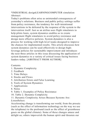 *INDUSTRIAL designLEARNINGCOMPUTER simulation
Abstract:
Today's problems often arise as unintended consequences of
yesterday's solutions. Business and public policy settings suffer
from policy resistance, the tendency for well-intentioned
interventions to be defeated by the response of the system to the
intervention itself. Just as an airline uses flight simulators to
help pilots learn, system dynamics enables us to create
management flight simulators to avoid policy resistance and
design more effective policies. System dynamics is also a
process for working with high-level teams designed to improve
the chances for implemented results. This article discusses how
system dynamics can be used effectively to design high-
leverage policies for sustainable improvement and introduces
the next three articles in this issue discussing the application of
system dynamics to a variety of critical issues facing business
leaders today. [ABSTRACT FROM AUTHOR]
Contents
1. Dynamic Complexity
2. Feedback
3. Time Delays
4. Stocks and Flows
5. Attribution Errors and False Learning
6. Tools of System Dynamics
7. Applications
8. Notes
9. Table 1. Examples of Policy Resistance
10. Table 2. Dynamic Complexity
11. Dynamic Complexity Arises Because Systems Are:
ListenSelect:
Accelerating change is transforming our world, from the prosaic
(such as the effect of information technology on the way we use
the telephone) to the profound (such as the effect of greenhouse
gases on the global climate). Some of these changes amaze and
delight us; others impoverish the human spirit and threaten our
 