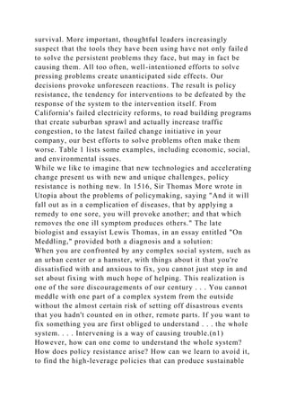 survival. More important, thoughtful leaders increasingly
suspect that the tools they have been using have not only failed
to solve the persistent problems they face, but may in fact be
causing them. All too often, well-intentioned efforts to solve
pressing problems create unanticipated side effects. Our
decisions provoke unforeseen reactions. The result is policy
resistance, the tendency for interventions to be defeated by the
response of the system to the intervention itself. From
California's failed electricity reforms, to road building programs
that create suburban sprawl and actually increase traffic
congestion, to the latest failed change initiative in your
company, our best efforts to solve problems often make them
worse. Table 1 lists some examples, including economic, social,
and environmental issues.
While we like to imagine that new technologies and accelerating
change present us with new and unique challenges, policy
resistance is nothing new. In 1516, Sir Thomas More wrote in
Utopia about the problems of policymaking, saying "And it will
fall out as in a complication of diseases, that by applying a
remedy to one sore, you will provoke another; and that which
removes the one ill symptom produces others." The late
biologist and essayist Lewis Thomas, in an essay entitled "On
Meddling," provided both a diagnosis and a solution:
When you are confronted by any complex social system, such as
an urban center or a hamster, with things about it that you're
dissatisfied with and anxious to fix, you cannot just step in and
set about fixing with much hope of helping. This realization is
one of the sore discouragements of our century . . . You cannot
meddle with one part of a complex system from the outside
without the almost certain risk of setting off disastrous events
that you hadn't counted on in other, remote parts. If you want to
fix something you are first obliged to understand . . . the whole
system. . . . Intervening is a way of causing trouble.(n1)
However, how can one come to understand the whole system?
How does policy resistance arise? How can we learn to avoid it,
to find the high-leverage policies that can produce sustainable
 