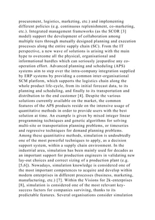 procurement, logistics, marketing, etc.) and implementing
different policies (e.g. continuous replenishment, co-marketing,
etc.). Integrated management frameworks (as the SCOR [3]
model) support the development of collaboration among
multiple tiers through mutually designed planning and execution
processes along the entire supply chain (SC). From the IT
perspective, a new wave of solutions is arising with the main
hype to overcome all the physical, organisational and
informational hurdles which can seriously jeopardise any co-
operation effort. Advanced planning and scheduling (APS)
systems aim to step over the intra-company integration supplied
by ERP systems by providing a common inter-organisational
SCM platform, which supports the logistics chain along the
whole product life-cycle, from its initial forecast data, to its
planning and scheduling, and finally to its transportation and
distribution to the end customer [4]. Despite the various
solutions currently available on the market, the common
features of the APS products reside on the intensive usage of
quantitative methods in order to provide users with the best
solution at time. An example is given by mixed integer linear
programming techniques and genetic algorithms for solving
multi-site or transportation planning problems, or timeseries
and regressive techniques for demand planning problems.
Among these quantitative methods, simulation is undoubtedly
one of the most powerful techniques to apply, as a decision
support system, within a supply chain environment. In the
industrial area, simulation has been mainly used for decades as
an important support for production engineers in validating new
lay-out choices and correct sizing of a production plant (e.g.
[5,6]). Nowadays, simulation knowledge is considered one of
the most important competences to acquire and develop within
modern enterprises in different processes (business, marketing,
manufacturing, etc.) [7]. Within the Visions for 2k-enterprises
[8], simulation is considered one of the most relevant key-
success factors for companies surviving, thanks to its
predictable features. Several organisations consider simulation
 