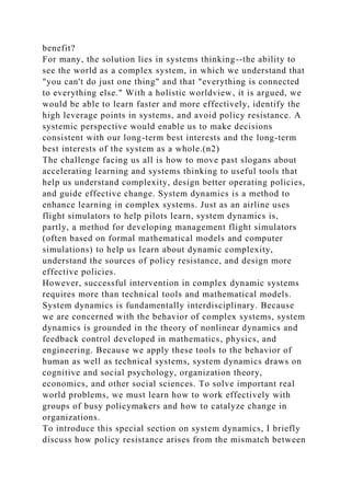 benefit?
For many, the solution lies in systems thinking--the ability to
see the world as a complex system, in which we understand that
"you can't do just one thing" and that "everything is connected
to everything else." With a holistic worldview, it is argued, we
would be able to learn faster and more effectively, identify the
high leverage points in systems, and avoid policy resistance. A
systemic perspective would enable us to make decisions
consistent with our long-term best interests and the long-term
best interests of the system as a whole.(n2)
The challenge facing us all is how to move past slogans about
accelerating learning and systems thinking to useful tools that
help us understand complexity, design better operating policies,
and guide effective change. System dynamics is a method to
enhance learning in complex systems. Just as an airline uses
flight simulators to help pilots learn, system dynamics is,
partly, a method for developing management flight simulators
(often based on formal mathematical models and computer
simulations) to help us learn about dynamic complexity,
understand the sources of policy resistance, and design more
effective policies.
However, successful intervention in complex dynamic systems
requires more than technical tools and mathematical models.
System dynamics is fundamentally interdisciplinary. Because
we are concerned with the behavior of complex systems, system
dynamics is grounded in the theory of nonlinear dynamics and
feedback control developed in mathematics, physics, and
engineering. Because we apply these tools to the behavior of
human as well as technical systems, system dynamics draws on
cognitive and social psychology, organization theory,
economics, and other social sciences. To solve important real
world problems, we must learn how to work effectively with
groups of busy policymakers and how to catalyze change in
organizations.
To introduce this special section on system dynamics, I briefly
discuss how policy resistance arises from the mismatch between
 