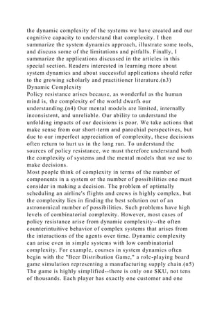 the dynamic complexity of the systems we have created and our
cognitive capacity to understand that complexity. I then
summarize the system dynamics approach, illustrate some tools,
and discuss some of the limitations and pitfalls. Finally, I
summarize the applications discussed in the articles in this
special section. Readers interested in learning more about
system dynamics and about successful applications should refer
to the growing scholarly and practitioner literature.(n3)
Dynamic Complexity
Policy resistance arises because, as wonderful as the human
mind is, the complexity of the world dwarfs our
understanding.(n4) Our mental models are limited, internally
inconsistent, and unreliable. Our ability to understand the
unfolding impacts of our decisions is poor. We take actions that
make sense from our short-term and parochial perspectives, but
due to our imperfect appreciation of complexity, these decisions
often return to hurt us in the long run. To understand the
sources of policy resistance, we must therefore understand both
the complexity of systems and the mental models that we use to
make decisions.
Most people think of complexity in terms of the number of
components in a system or the number of possibilities one must
consider in making a decision. The problem of optimally
scheduling an airline's flights and crews is highly complex, but
the complexity lies in finding the best solution out of an
astronomical number of possibilities. Such problems have high
levels of combinatorial complexity. However, most cases of
policy resistance arise from dynamic complexity--the often
counterintuitive behavior of complex systems that arises from
the interactions of the agents over time. Dynamic complexity
can arise even in simple systems with low combinatorial
complexity. For example, courses in system dynamics often
begin with the "Beer Distribution Game," a role-playing board
game simulation representing a manufacturing supply chain.(n5)
The game is highly simplified--there is only one SKU, not tens
of thousands. Each player has exactly one customer and one
 