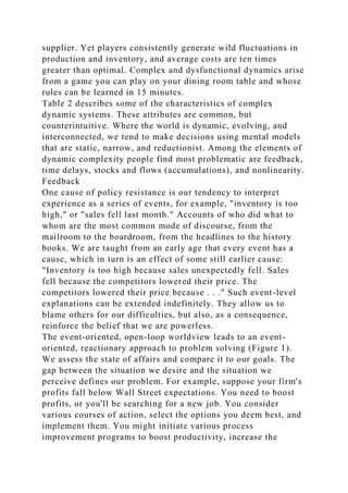 supplier. Yet players consistently generate wild fluctuations in
production and inventory, and average costs are ten times
greater than optimal. Complex and dysfunctional dynamics arise
from a game you can play on your dining room table and whose
rules can be learned in 15 minutes.
Table 2 describes some of the characteristics of complex
dynamic systems. These attributes are common, but
counterintuitive. Where the world is dynamic, evolving, and
interconnected, we tend to make decisions using mental models
that are static, narrow, and reductionist. Among the elements of
dynamic complexity people find most problematic are feedback,
time delays, stocks and flows (accumulations), and nonlinearity.
Feedback
One cause of policy resistance is our tendency to interpret
experience as a series of events, for example, "inventory is too
high," or "sales fell last month." Accounts of who did what to
whom are the most common mode of discourse, from the
mailroom to the boardroom, from the headlines to the history
books. We are taught from an early age that every event has a
cause, which in turn is an effect of some still earlier cause:
"Inventory is too high because sales unexpectedly fell. Sales
fell because the competitors lowered their price. The
competitors lowered their price because . . ." Such event-level
explanations can be extended indefinitely. They allow us to
blame others for our difficulties, but also, as a consequence,
reinforce the belief that we are powerless.
The event-oriented, open-loop worldview leads to an event-
oriented, reactionary approach to problem solving (Figure 1).
We assess the state of affairs and compare it to our goals. The
gap between the situation we desire and the situation we
perceive defines our problem. For example, suppose your firm's
profits fall below Wall Street expectations. You need to boost
profits, or you'll be searching for a new job. You consider
various courses of action, select the options you deem best, and
implement them. You might initiate various process
improvement programs to boost productivity, increase the
 