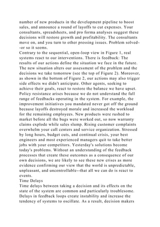 number of new products in the development pipeline to boost
sales, and announce a round of layoffs to cut expenses. Your
consultants, spreadsheets, and pro forma analyses suggest these
decisions will restore growth and profitability. The consultants
move on, and you turn to other pressing issues. Problem solved-
-or so it seems.
Contrary to the sequential, open-loop view in Figure 1, real
systems react to our interventions. There is feedback: The
results of our actions define the situation we face in the future.
The new situation alters our assessment of the problem and the
decisions we take tomorrow (see the top of Figure 2). Moreover,
as shown in the bottom of Figure 2, our actions may also trigger
side effects we didn't anticipate. Other agents, seeking to
achieve their goals, react to restore the balance we have upset.
Policy resistance arises because we do not understand the full
range of feedbacks operating in the system. For example, the
improvement initiatives you mandated never got off the ground
because layoffs destroyed morale and increased the workload
for the remaining employees. New products were rushed to
market before all the bugs were worked out, so now warranty
claims explode while sales slump. Rising customer complaints
overwhelm your call centers and service organization. Stressed
by long hours, budget cuts, and continual crisis, your best
engineers and most experienced managers quit to take better
jobs with your competitors. Yesterday's solutions become
today's problems. Without an understanding of the feedback
processes that create these outcomes as a consequence of our
own decisions, we are likely to see these new crises as more
evidence confirming our view that the world is unpredictable,
unpleasant, and uncontrollable--that all we can do is react to
events.
Time Delays
Time delays between taking a decision and its effects on the
state of the system are common and particularly troublesome.
Delays in feedback loops create instability and increase the
tendency of systems to oscillate. As a result, decision makers
 