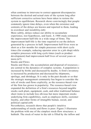 often continue to intervene to correct apparent discrepancies
between the desired and actual state of the system long after
sufficient corrective actions have been taken to restore the
system to equilibrium. Research shows convincingly that people
commonly ignore time delays, even when the existence and
contents of the delays are known and reported to them, leading
to overshoot and instability.(n6)
More subtly, delays reduce our ability to accumulate
experience, test hypotheses, and learn. A 1988 study estimated
the improvement half-life in a wide range of firms. The
improvement half-life is the time required to cut the defects
generated by a process in half. Improvement half-lives were as
short as a few months for simple processes with short cycle
times (for example, reducing operator error in a job shop) while
complex processes with long cycle times (such as product
development) had improvement half lives of several years or
more.(n7)
Stocks and Flows
Stocks and flows--the accumulation and dispersal of resources--
are central to the dynamics of complex systems. A population is
increased by births and decreased by deaths. A firm's inventory
is increased by production and decreased by shipments,
spoilage, and shrinkage. It is only in the past decade or so that
the strategic management community has begun to consider the
role of stocks and flows explicitly, as the resource-based view
of the firm has grown in popularity. The resource-based view
expanded the definition of a firm's resources beyond tangible
stocks such plant, equipment, cash, and other traditional balance
sheet items to include less obvious but more important stocks
underlying firm capabilities, such as employee skills, customer
loyalty, and other forms of intangible human, social, and
political capital.(n8)
Nevertheless, research shows that people's intuitive
understanding of stocks and flows is poor. Figure 3 illustrates
the problem with one of the simplest stock-flow structures: a
bathtub. The stock of water in the tub is filled by the inflow and
 