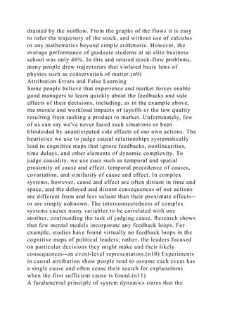 drained by the outflow. From the graphs of the flows it is easy
to infer the trajectory of the stock, and without use of calculus
or any mathematics beyond simple arithmetic. However, the
average performance of graduate students at an elite business
school was only 46%. In this and related stock-flow problems,
many people drew trajectories that violated basic laws of
physics such as conservation of matter.(n9)
Attribution Errors and False Learning
Some people believe that experience and market forces enable
good managers to learn quickly about the feedbacks and side
effects of their decisions, including, as in the example above,
the morale and workload impacts of layoffs or the low quality
resulting from rushing a product to market. Unfortunately, few
of us can say we've never faced such situations or been
blindsided by unanticipated side effects of our own actions. The
heuristics we use to judge causal relationships systematically
lead to cognitive maps that ignore feedbacks, nonlinearities,
time delays, and other elements of dynamic complexity. To
judge causality, we use cues such as temporal and spatial
proximity of cause and effect, temporal precedence of causes,
covariation, and similarity of cause and effect. In complex
systems, however, cause and effect are often distant in time and
space, and the delayed and distant consequences of our actions
are different from and less salient than their proximate effects--
or are simply unknown. The interconnectedness of complex
systems causes many variables to be correlated with one
another, confounding the task of judging cause. Research shows
that few mental models incorporate any feedback loops. For
example, studies have found virtually no feedback loops in the
cognitive maps of political leaders; rather, the leaders focused
on particular decisions they might make and their likely
consequences--an event-level representation.(n10) Experiments
in causal attribution show people tend to assume each event has
a single cause and often cease their search for explanations
when the first sufficient cause is found.(n11)
A fundamental principle of system dynamics states that the
 