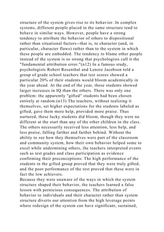 structure of the system gives rise to its behavior. In complex
systems, different people placed in the same structure tend to
behave in similar ways. However, people have a strong
tendency to attribute the behavior of others to dispositional
rather than situational factors--that is, to character (and, in
particular, character flaws) rather than to the system in which
these people are embedded. The tendency to blame other people
instead of the system is so strong that psychologists call it the
"fundamental attribution error."(n12) In a famous study,
psychologists Robert Rosenthal and Lenore Jacobson told a
group of grade school teachers that test scores showed a
particular 20% of their students would bloom academically in
the year ahead. At the end of the year, those students showed
larger increases in IQ than the others. There was only one
problem: the apparently "gifted" students had been chosen
entirely at random.(n13) The teachers, without realizing it
themselves, set higher expectations for the students labeled as
gifted, gave them more help, provided more praise. Thus
nurtured, these lucky students did bloom, though they were no
different at the start than any of the other children in the class.
The others necessarily received less attention, less help, and
less praise, falling farther and farther behind. Without the
ability to see how they themselves were part of the classroom
and community system, how their own behavior helped some to
excel while undermining others, the teachers interpreted events
such as test grades and class participation as evidence
confirming their preconceptions: The high performance of the
students in the gifted group proved that they were truly gifted,
and the poor performance of the rest proved that these were in
fact the low achievers.
Because they were unaware of the ways in which the system
structure shaped their behavior, the teachers learned a false
lesson with pernicious consequences. The attribution of
behavior to individuals and their character rather than system
structure diverts our attention from the high leverage points
where redesign of the system can have significant, sustained,
 