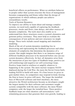 beneficial effects on performance. When we attribute behavior
to people rather than system structure the focus of management
becomes scapegoating and blame rather than the design of
organizations in which ordinary people can achieve
extraordinary results.
Tools of System Dynamics
To improve our ability to learn about and manage complex
systems, we need tools capable of capturing the feedback
processes, stocks and flows, time delays, and other sources of
dynamic complexity. The tools must also enable us to
understand how these structures create a system's dynamics and
generate policy resistance. They must help us evaluate the
consequences of new policies and new structures we might
design. These tools include causal mapping and simulation
modeling.
Much of the art of system dynamics modeling lies in
discovering and representing the feedback processes and other
elements of complexity that determine the dynamics of a
system. One might imagine that there is an immense range of
different feedback processes to be mastered before one can use
system dynamics effectively. In fact, all dynamics arise from
the interaction of just two types of feedback loops, positive (or
self-reinforcing) and negative (or self-correcting) loops.
Positive loops tend to reinforce or amplify whatever is
happening in the system: The more nuclear weapons NATO
deployed during the Cold War, the more the Soviet Union built,
leading NATO to build still more. If a firm lowers its price to
gain market share, its competitors may respond in kind, forcing
the firm to lower its price still more. The larger the installed
base of Microsoft software and Intel machines, the more
attractive the Wintel architecture became as developers sought
the largest market for their software and customers sought
systems compatible with the most software; the more Wintel
computers sold, the larger the installed base. These positive
feedback loops are what chemists call autocatalytic--self-
stimulating processes that generate their own growth, leading to
 