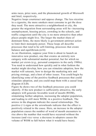 arms races, price wars, and the phenomenal growth of Microsoft
and Intel, respectively.
Negative loops counteract and oppose change. The less nicotine
in a cigarette, the more smokers must consume to get the dose
they need. The more attractive a neighborhood or city, the
greater the migration from surrounding areas will be--increasing
unemployment, housing prices, crowding in the schools, and
traffic congestion until the city is no more attractive than other
places people might live. The larger the market share of
dominant firms, the more likely is government antitrust action
to limit their monopoly power. These loops all describe
processes that tend to be self-limiting, processes that create
balance and equilibrium.(n14)
As an illustration, suppose your firm is about to launch an
innovative new product, one that creates an entirely new
category with substantial market potential, but for which no
market yet exists (e.g., personal computers in the early 1980s).
You need to understand how quickly and in what fashion the
market might develop, how you can stimulate adoption, how the
market will saturate, how to design the marketing mix and
pricing strategy, and a host of other issues. You could begin by
identifying some of the positive feedback processes that could
stimulate adoption, and you could map them with a causal loop
diagram (CLD).
Figure 4a shows two of the feedback processes you could
identify. If the new product is sufficiently attractive, the early
adopters will generate favorable word of mouth (WOM),
stimulating further adoption, increasing the adopter population,
and leading to still more WOM, in a positive feedback. The
arrows in the diagram indicate the causal relationships. The
positive (+) signs at the arrowheads indicate that the effect is
positively related to the cause. Here, an increase in the adopter
population causes the number of word of mouth encounters to
rise above the number that would have occurred without the
increase (and vice versa: a decrease in adopters causes the
volume of WOM to fall below what it would have been).
 